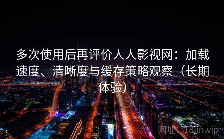 多次使用后再评价人人影视网:加载速度、清晰度与缓存策略观察(长期体验) 多次使用后再评价人人影视网:加载速度、清晰度与缓存策略观察(长期体验)