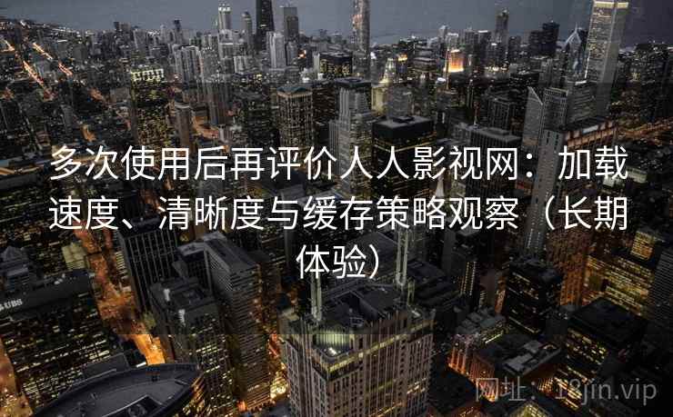 多次使用后再评价人人影视网：加载速度、清晰度与缓存策略观察（长期体验）
