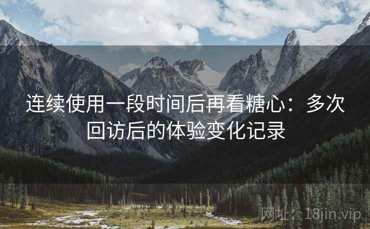 连续使用一段时间后再看糖心：多次回访后的体验变化记录