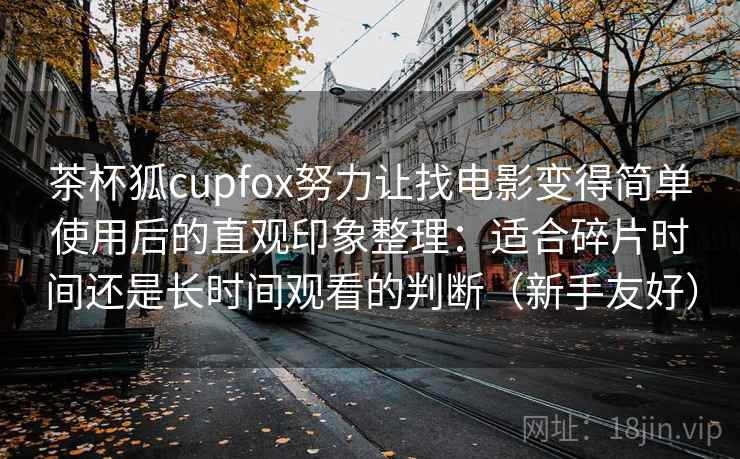 茶杯狐cupfox努力让找电影变得简单使用后的直观印象整理：适合碎片时间还是长时间观看的判断（新手友好）