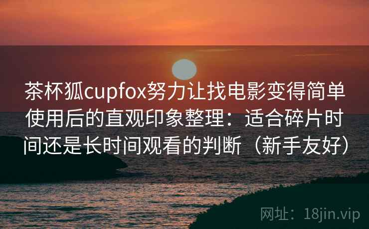 茶杯狐cupfox努力让找电影变得简单使用后的直观印象整理:适合碎片时间还是长时间观看的判断(新手友好) 茶杯狐cupfox努力让找电影变得简单使用后的直观印象整理:适合碎片时间还是长时间观看的判断(新手友好)