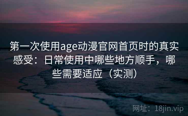 第一次使用age动漫官网首页时的真实感受：日常使用中哪些地方顺手，哪些需要适应（实测）