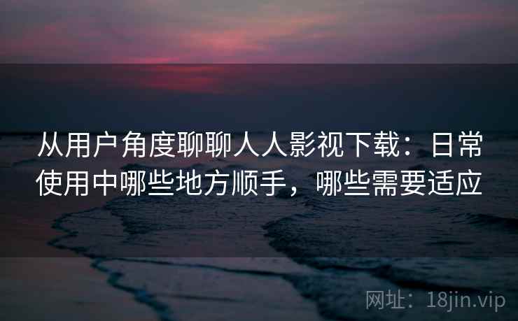 从用户角度聊聊人人影视下载:日常使用中哪些地方顺手,哪些需要适应 从用户角度聊聊人人影视下载:日常使用中哪些地方顺手,哪些需要适应