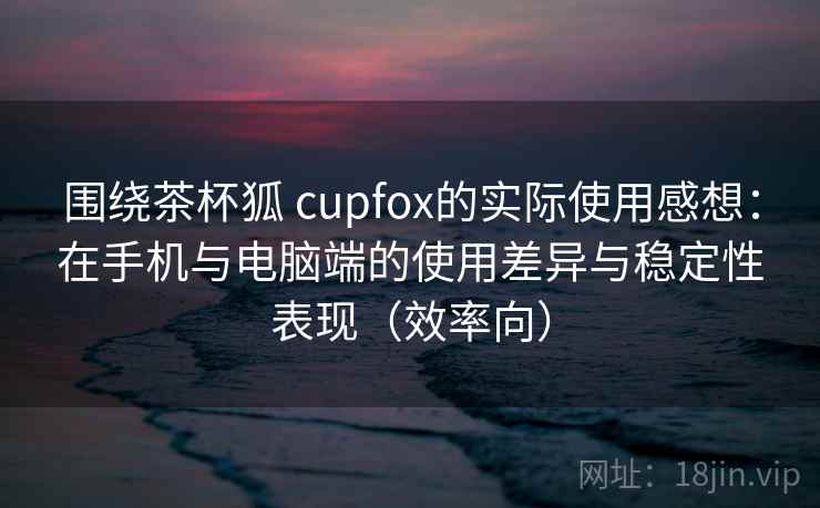 围绕茶杯狐 cupfox的实际使用感想：在手机与电脑端的使用差异与稳定性表现（效率向）