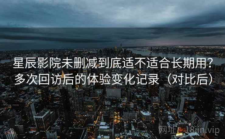星辰影院未删减到底适不适合长期用?多次回访后的体验变化记录(对比后) 星辰影院未删减到底适不适合长期用?多次回访后的体验变化记录(对比后)