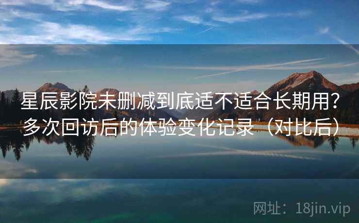 星辰影院未删减到底适不适合长期用？多次回访后的体验变化记录（对比后）