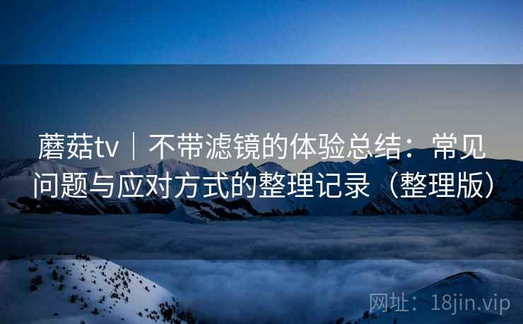 蘑菇tv|不带滤镜的体验总结:常见问题与应对方式的整理记录(整理版) 蘑菇tv|不带滤镜的体验总结:常见问题与应对方式的整理记录(整理版)