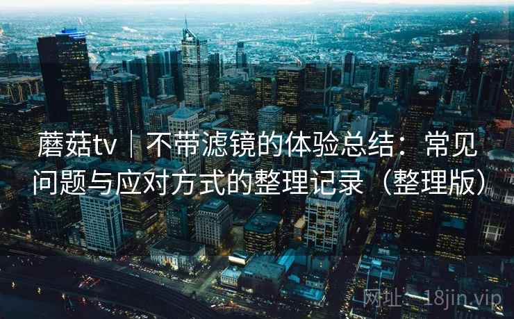 蘑菇tv｜不带滤镜的体验总结：常见问题与应对方式的整理记录（整理版）