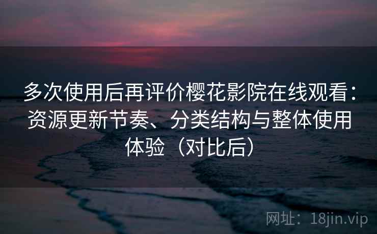 多次使用后再评价樱花影院在线观看：资源更新节奏、分类结构与整体使用体验（对比后）