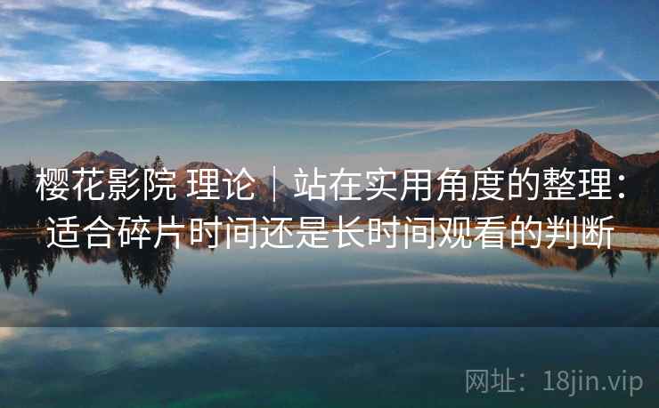 樱花影院 理论｜站在实用角度的整理：适合碎片时间还是长时间观看的判断