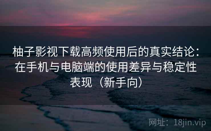 柚子影视下载高频使用后的真实结论：在手机与电脑端的使用差异与稳定性表现（新手向）