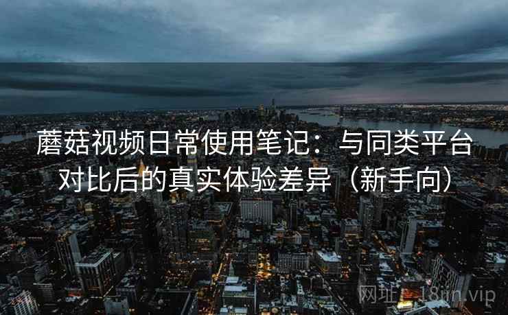 蘑菇视频日常使用笔记：与同类平台对比后的真实体验差异（新手向）