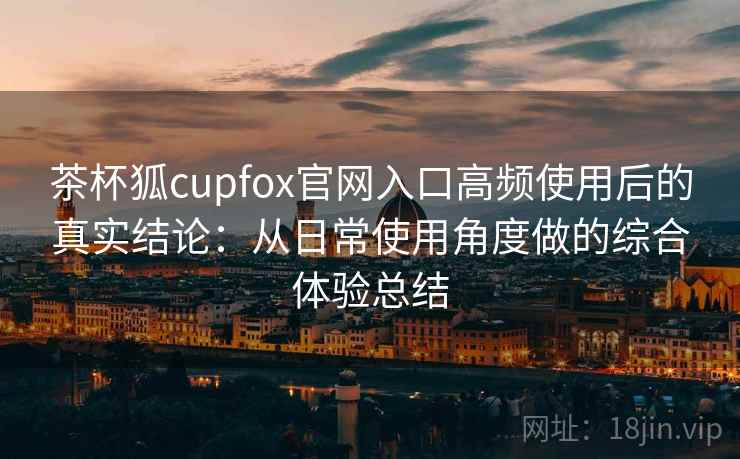 茶杯狐cupfox官网入口高频使用后的真实结论：从日常使用角度做的综合体验总结