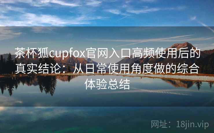 茶杯狐cupfox官网入口高频使用后的真实结论：从日常使用角度做的综合体验总结