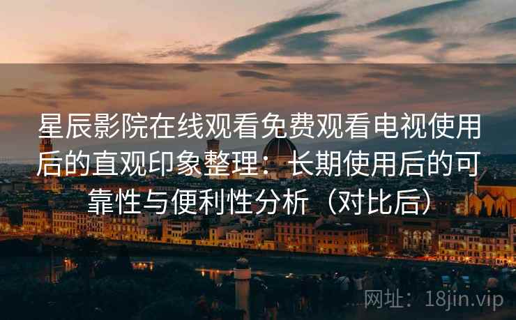 星辰影院在线观看免费观看电视使用后的直观印象整理：长期使用后的可靠性与便利性分析（对比后）