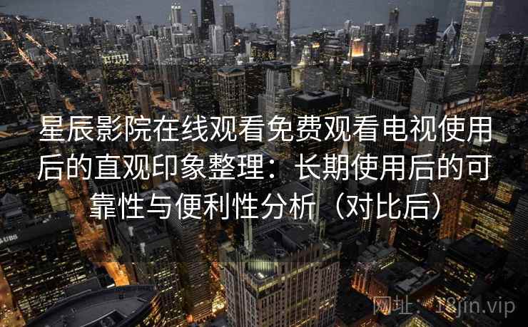 星辰影院在线观看免费观看电视使用后的直观印象整理：长期使用后的可靠性与便利性分析（对比后）
