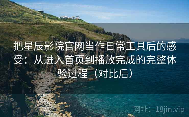 把星辰影院官网当作日常工具后的感受：从进入首页到播放完成的完整体验过程（对比后）
