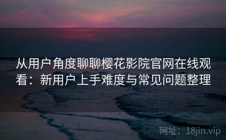 从用户角度聊聊樱花影院官网在线观看：新用户上手难度与常见问题整理