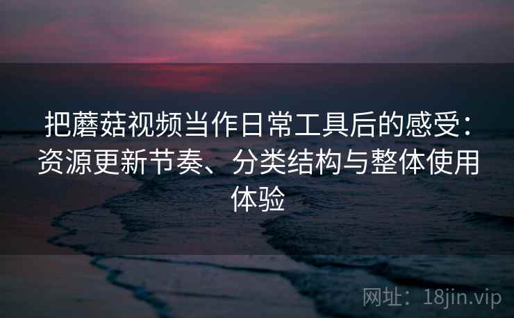 把蘑菇视频当作日常工具后的感受：资源更新节奏、分类结构与整体使用体验