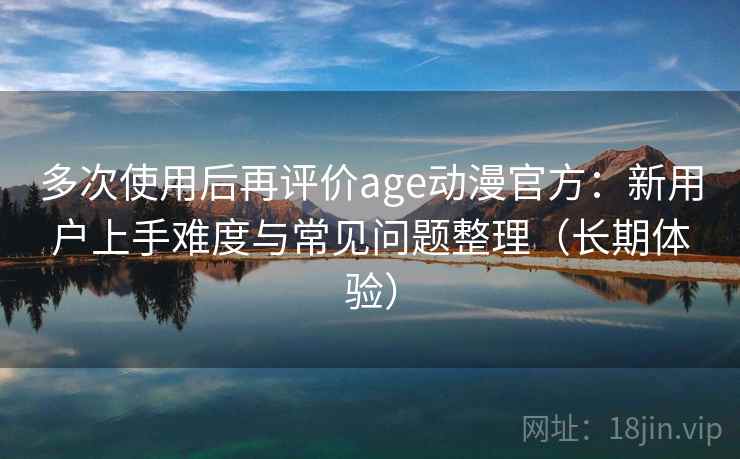 多次使用后再评价age动漫官方：新用户上手难度与常见问题整理（长期体验）