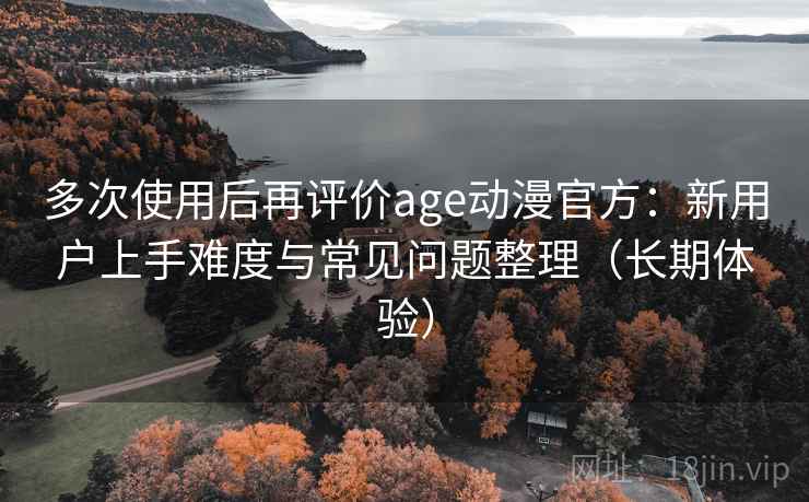 多次使用后再评价age动漫官方：新用户上手难度与常见问题整理（长期体验）