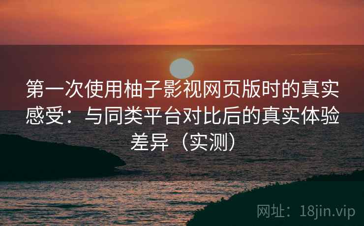 第一次使用柚子影视网页版时的真实感受：与同类平台对比后的真实体验差异（实测）