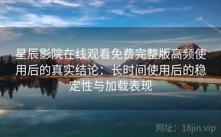 星辰影院在线观看免费完整版高频使用后的真实结论：长时间使用后的稳定性与加载表现