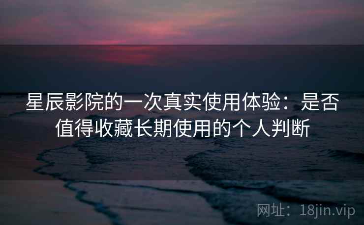 星辰影院的一次真实使用体验：是否值得收藏长期使用的个人判断