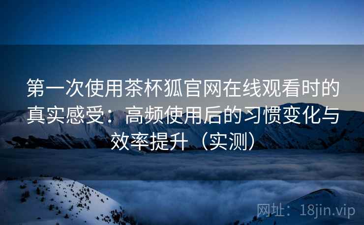 第一次使用茶杯狐官网在线观看时的真实感受：高频使用后的习惯变化与效率提升（实测）
