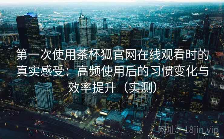 第一次使用茶杯狐官网在线观看时的真实感受：高频使用后的习惯变化与效率提升（实测）