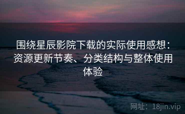 围绕星辰影院下载的实际使用感想：资源更新节奏、分类结构与整体使用体验
