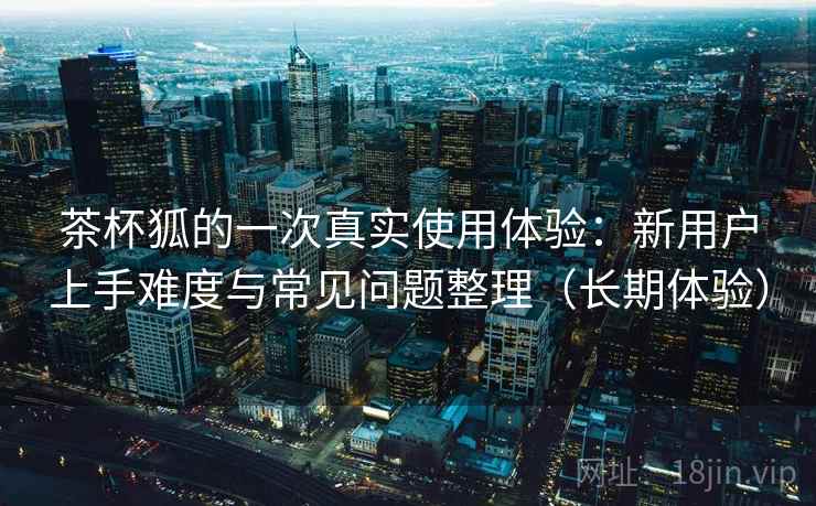 茶杯狐的一次真实使用体验：新用户上手难度与常见问题整理（长期体验）