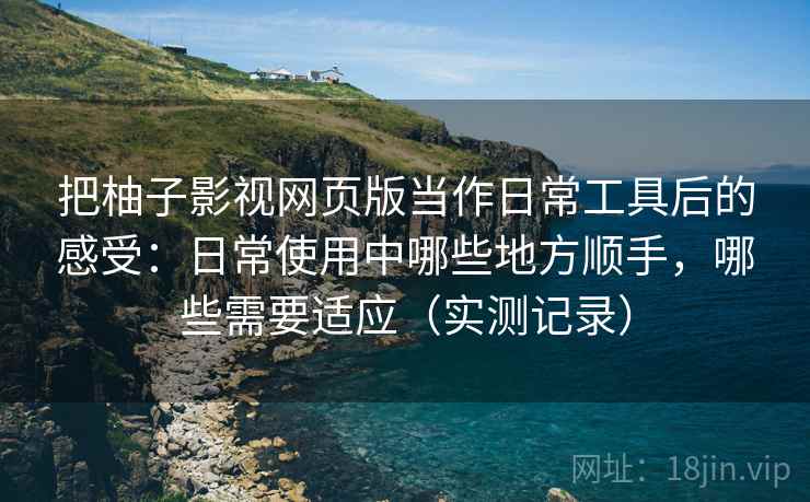 把柚子影视网页版当作日常工具后的感受：日常使用中哪些地方顺手，哪些需要适应（实测记录）