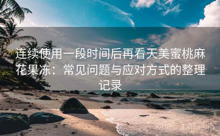 连续使用一段时间后再看天美蜜桃麻花果冻：常见问题与应对方式的整理记录