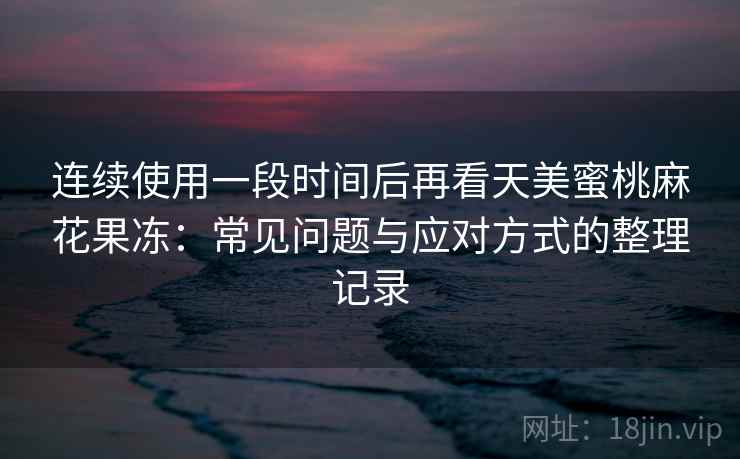 连续使用一段时间后再看天美蜜桃麻花果冻:常见问题与应对方式的整理记录 连续使用一段时间后再看天美蜜桃麻花果冻:常见问题与应对方式的整理记录