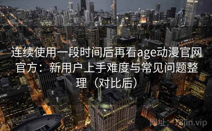 连续使用一段时间后再看age动漫官网官方:新用户上手难度与常见问题整理(对比后) 连续使用一段时间后再看age动漫官网官方:新用户上手难度与常见问题整理(对比后)