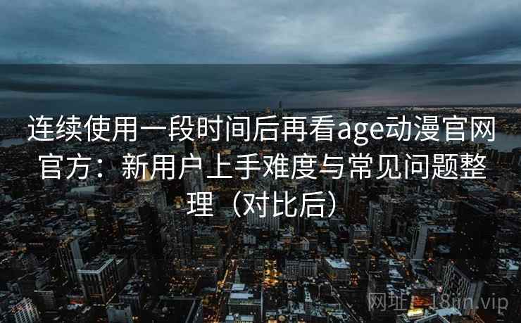 连续使用一段时间后再看age动漫官网官方：新用户上手难度与常见问题整理（对比后）