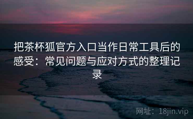把茶杯狐官方入口当作日常工具后的感受：常见问题与应对方式的整理记录