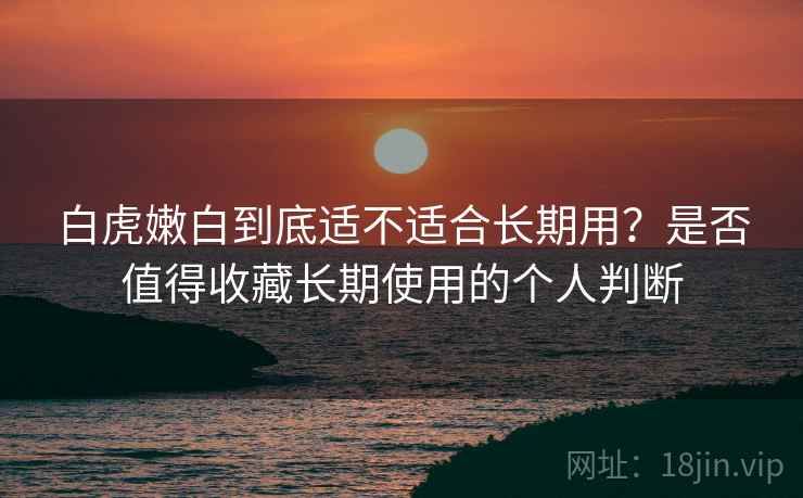白虎嫩白到底适不适合长期用?是否值得收藏长期使用的个人判断 白虎嫩白到底适不适合长期用?是否值得收藏长期使用的个人判断