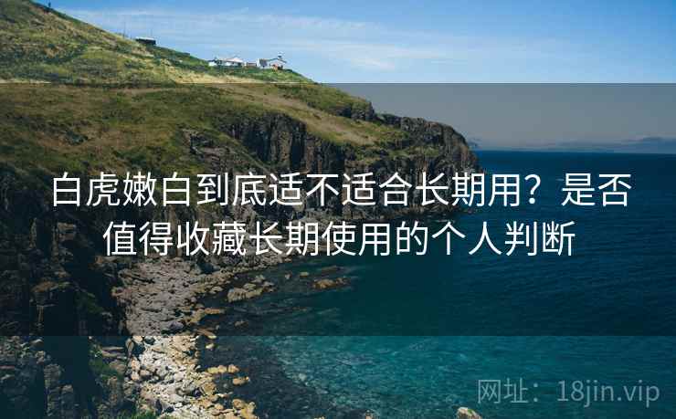 白虎嫩白到底适不适合长期用？是否值得收藏长期使用的个人判断