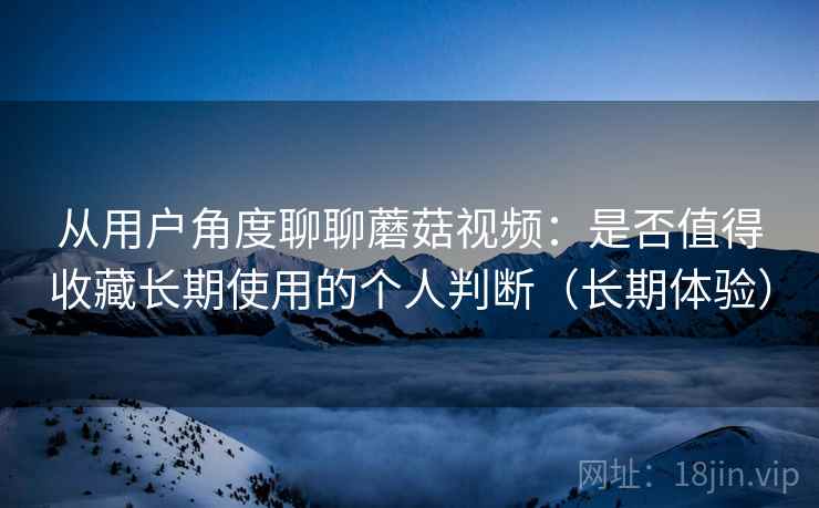 从用户角度聊聊蘑菇视频:是否值得收藏长期使用的个人判断(长期体验) 从用户角度聊聊蘑菇视频:是否值得收藏长期使用的个人判断(长期体验)