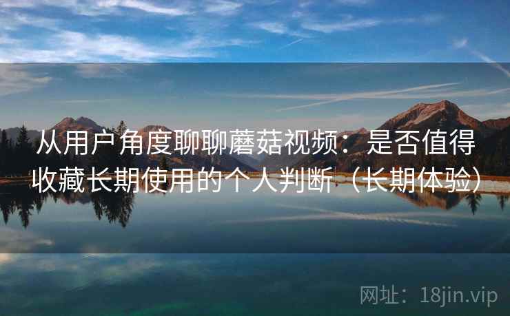 从用户角度聊聊蘑菇视频：是否值得收藏长期使用的个人判断（长期体验）